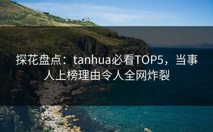 探花盘点：tanhua必看TOP5，当事人上榜理由令人全网炸裂