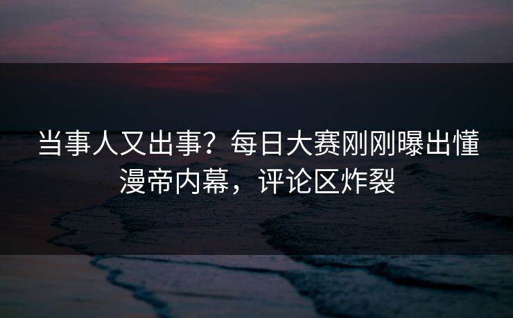 当事人又出事？每日大赛刚刚曝出懂漫帝内幕，评论区炸裂