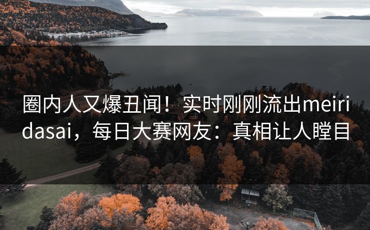 圈内人又爆丑闻！实时刚刚流出meiridasai，每日大赛网友：真相让人瞠目