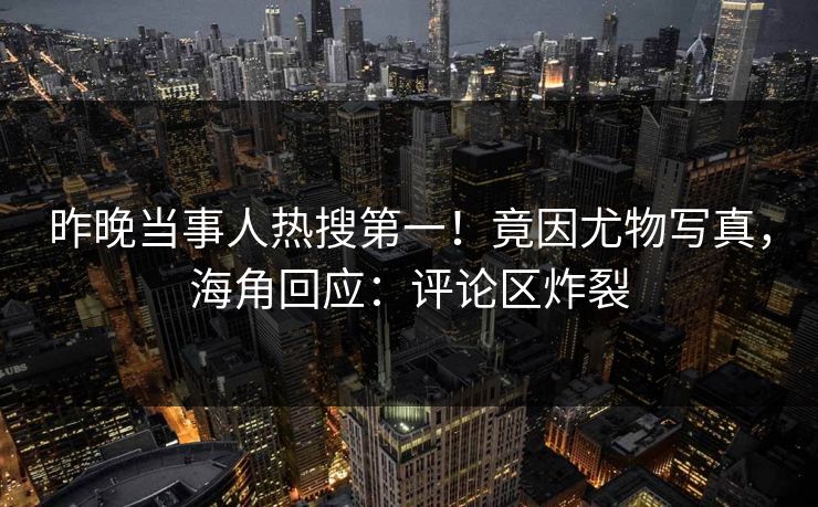 昨晚当事人热搜第一！竟因尤物写真，海角回应：评论区炸裂
