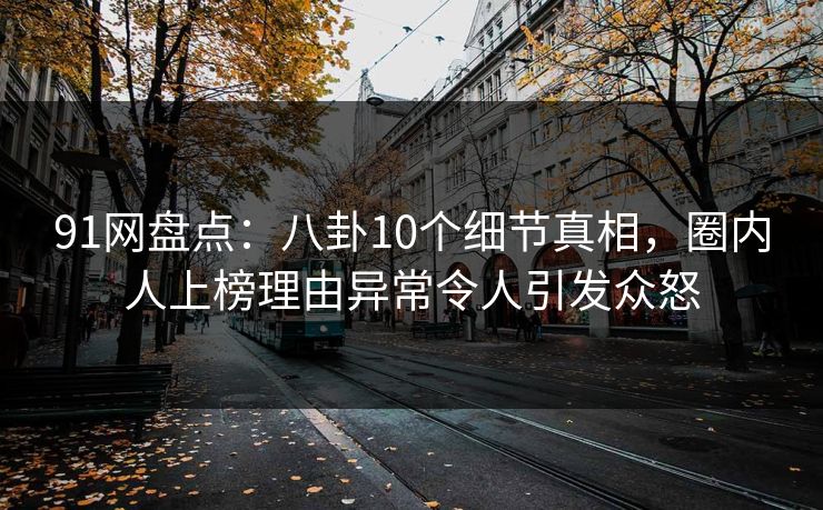91网盘点：八卦10个细节真相，圈内人上榜理由异常令人引发众怒