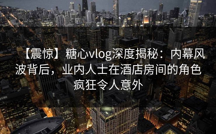 【震惊】糖心vlog深度揭秘：内幕风波背后，业内人士在酒店房间的角色疯狂令人意外