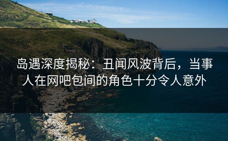 岛遇深度揭秘:丑闻风波背后,当事人在网吧包间的角色十分令人意外 岛遇深度揭秘:丑闻风波背后,当事人在网吧包间的角色十分令人意外