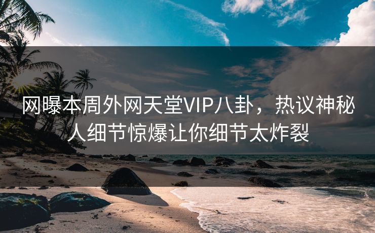 网曝本周外网天堂VIP八卦，热议神秘人细节惊爆让你细节太炸裂