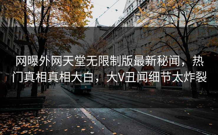 网曝外网天堂无限制版最新秘闻，热门真相真相大白，大V丑闻细节太炸裂