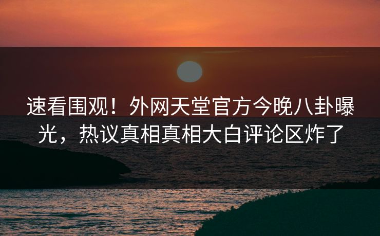 速看围观！外网天堂官方今晚八卦曝光，热议真相真相大白评论区炸了