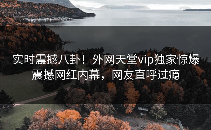 实时震撼八卦！外网天堂vip独家惊爆震撼网红内幕，网友直呼过瘾