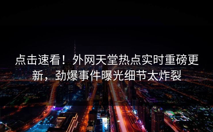 点击速看！外网天堂热点实时重磅更新，劲爆事件曝光细节太炸裂