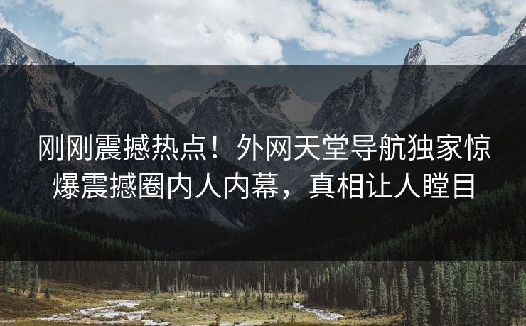 刚刚震撼热点！外网天堂导航独家惊爆震撼圈内人内幕，真相让人瞠目