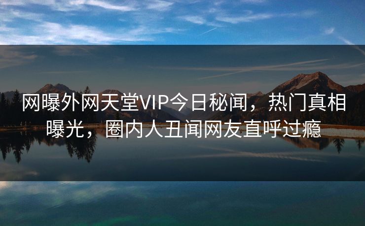 网曝外网天堂VIP今日秘闻，热门真相曝光，圈内人丑闻网友直呼过瘾