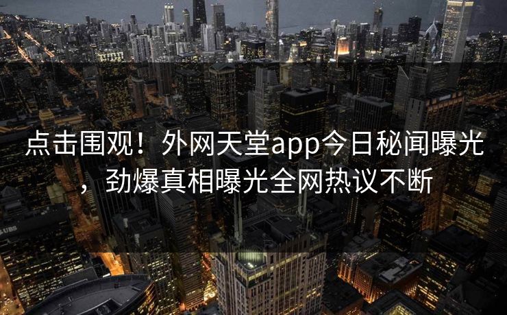 点击围观！外网天堂app今日秘闻曝光，劲爆真相曝光全网热议不断
