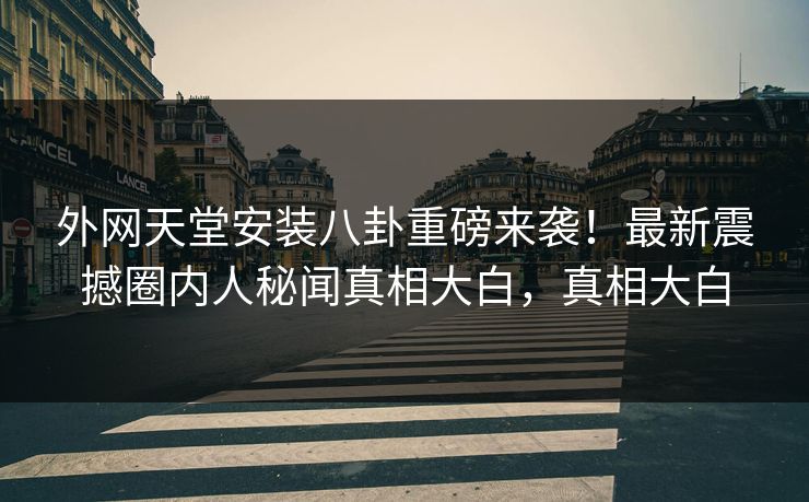 外网天堂安装八卦重磅来袭！最新震撼圈内人秘闻真相大白，真相大白