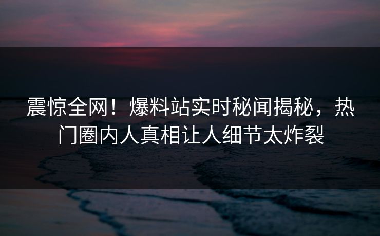 震惊全网！爆料站实时秘闻揭秘，热门圈内人真相让人细节太炸裂