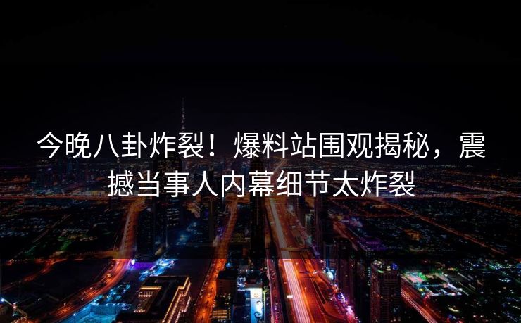 今晚八卦炸裂！爆料站围观揭秘，震撼当事人内幕细节太炸裂