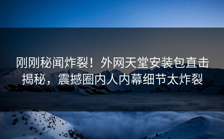 刚刚秘闻炸裂！外网天堂安装包直击揭秘，震撼圈内人内幕细节太炸裂