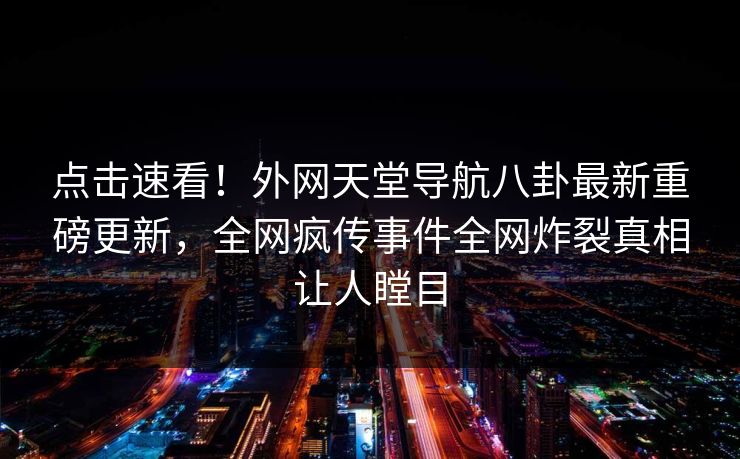 点击速看！外网天堂导航八卦最新重磅更新，全网疯传事件全网炸裂真相让人瞠目