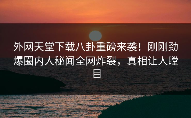 外网天堂下载八卦重磅来袭！刚刚劲爆圈内人秘闻全网炸裂，真相让人瞠目