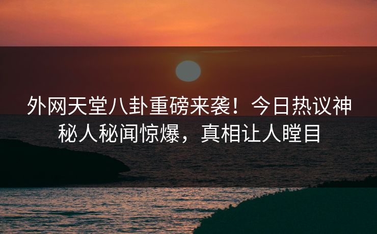 外网天堂八卦重磅来袭！今日热议神秘人秘闻惊爆，真相让人瞠目
