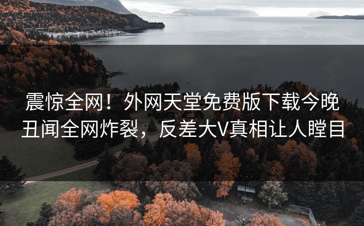 震惊全网！外网天堂免费版下载今晚丑闻全网炸裂，反差大V真相让人瞠目