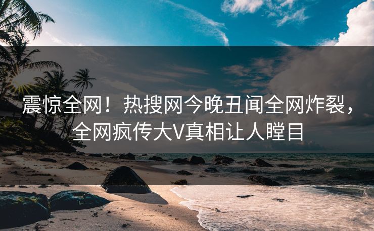 震惊全网！热搜网今晚丑闻全网炸裂，全网疯传大V真相让人瞠目