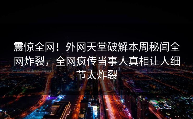 震惊全网！外网天堂破解本周秘闻全网炸裂，全网疯传当事人真相让人细节太炸裂
