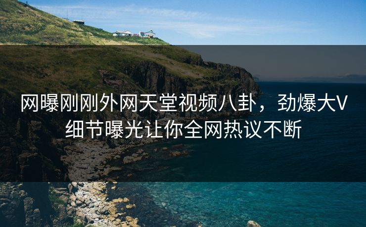 网曝刚刚外网天堂视频八卦，劲爆大V细节曝光让你全网热议不断