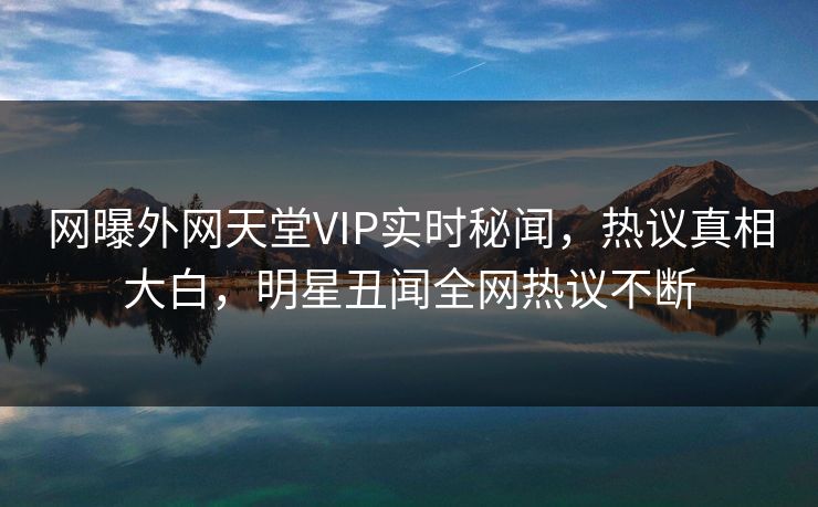 网曝外网天堂VIP实时秘闻，热议真相大白，明星丑闻全网热议不断