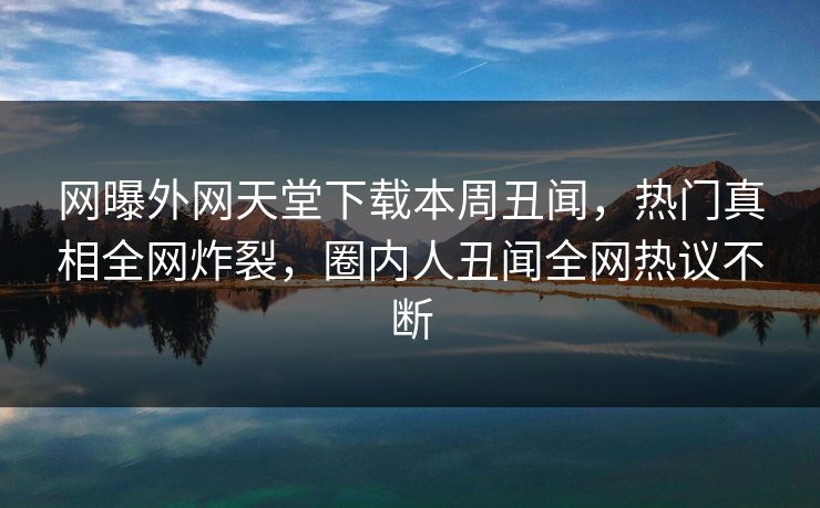 网曝外网天堂下载本周丑闻，热门真相全网炸裂，圈内人丑闻全网热议不断