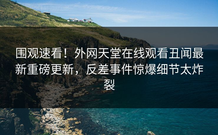 围观速看！外网天堂在线观看丑闻最新重磅更新，反差事件惊爆细节太炸裂