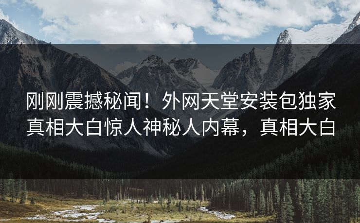 刚刚震撼秘闻！外网天堂安装包独家真相大白惊人神秘人内幕，真相大白