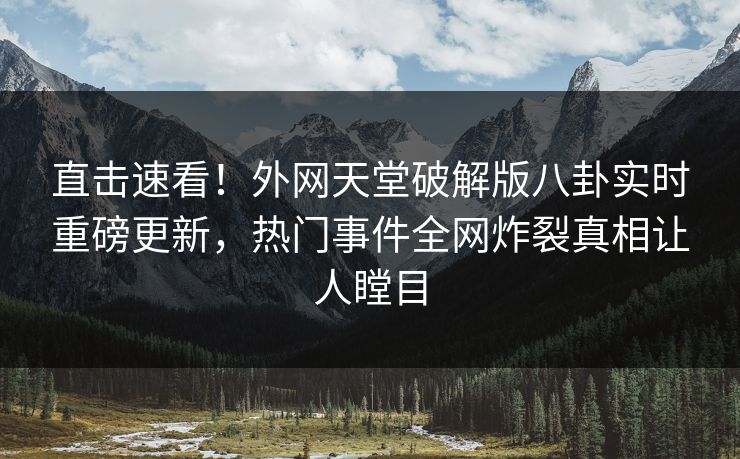 直击速看！外网天堂破解版八卦实时重磅更新，热门事件全网炸裂真相让人瞠目