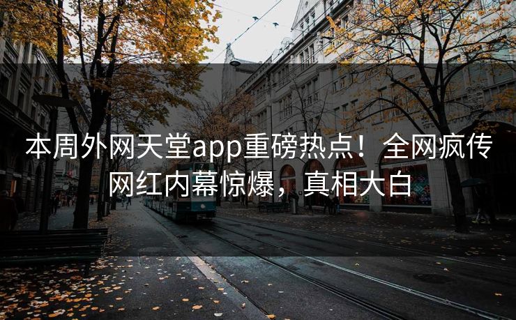 本周外网天堂app重磅热点！全网疯传网红内幕惊爆，真相大白