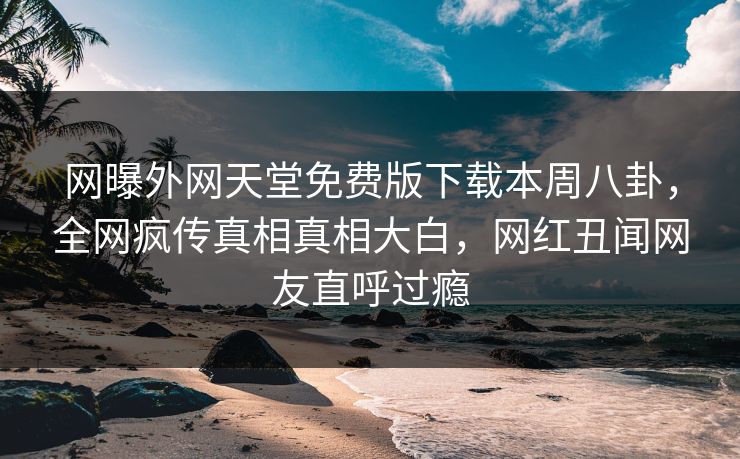 网曝外网天堂免费版下载本周八卦，全网疯传真相真相大白，网红丑闻网友直呼过瘾