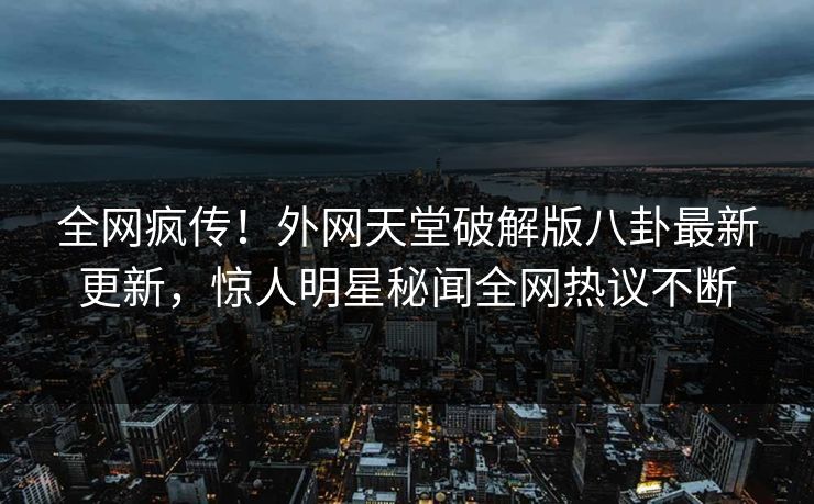 全网疯传！外网天堂破解版八卦最新更新，惊人明星秘闻全网热议不断