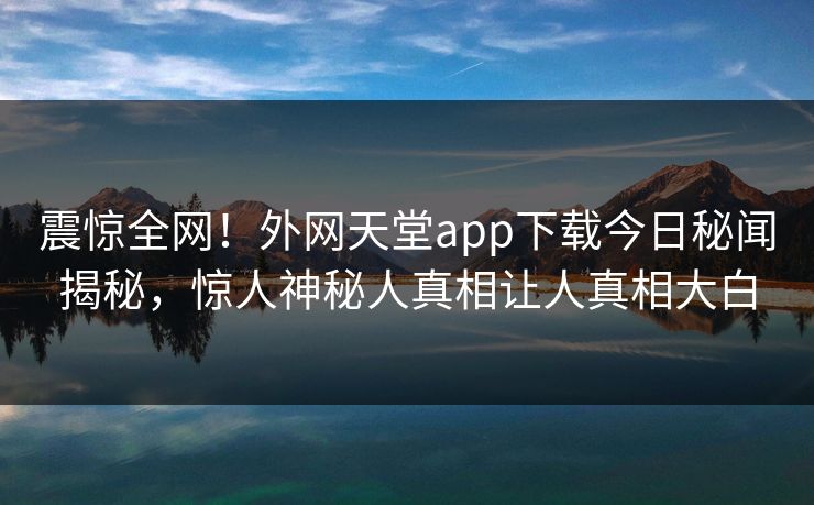 震惊全网！外网天堂app下载今日秘闻揭秘，惊人神秘人真相让人真相大白