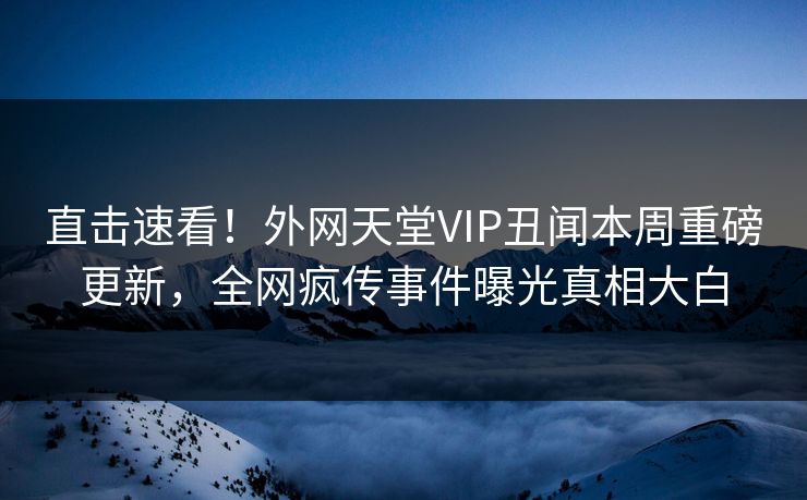 直击速看！外网天堂VIP丑闻本周重磅更新，全网疯传事件曝光真相大白