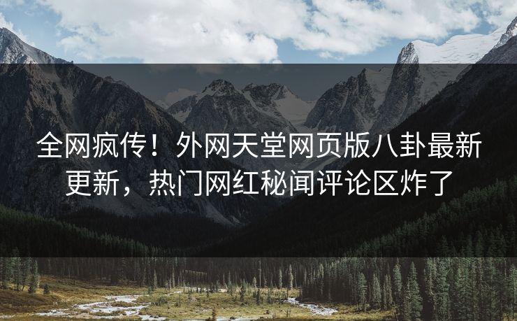 全网疯传！外网天堂网页版八卦最新更新，热门网红秘闻评论区炸了