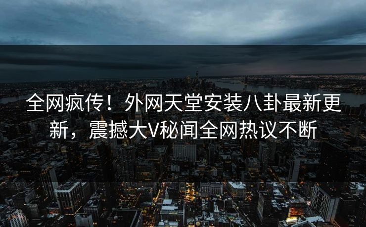 全网疯传！外网天堂安装八卦最新更新，震撼大V秘闻全网热议不断