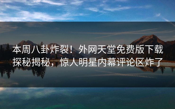 本周八卦炸裂！外网天堂免费版下载探秘揭秘，惊人明星内幕评论区炸了