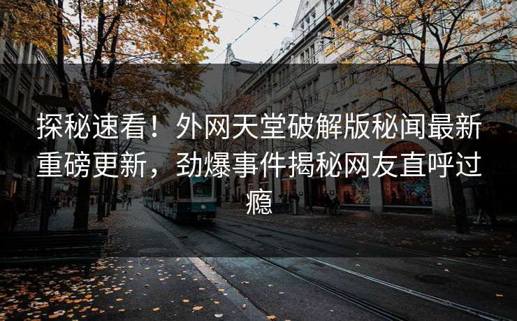 探秘速看！外网天堂破解版秘闻最新重磅更新，劲爆事件揭秘网友直呼过瘾