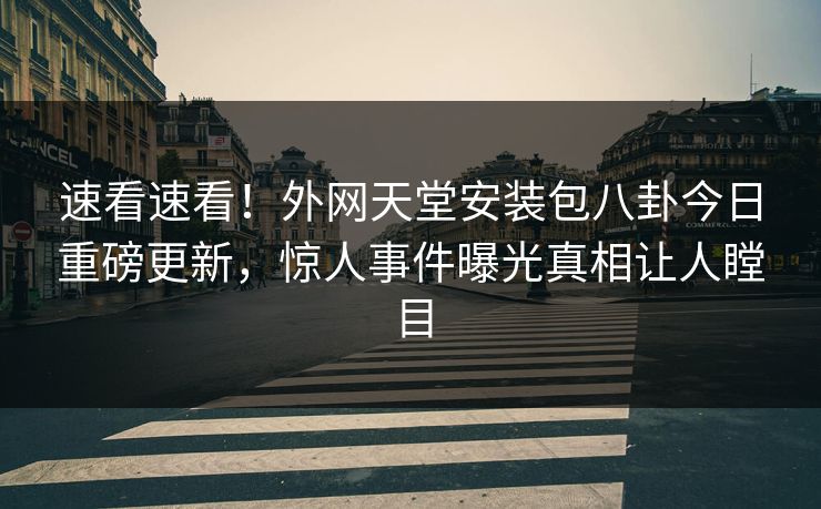 速看速看！外网天堂安装包八卦今日重磅更新，惊人事件曝光真相让人瞠目