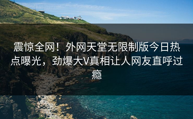 震惊全网！外网天堂无限制版今日热点曝光，劲爆大V真相让人网友直呼过瘾