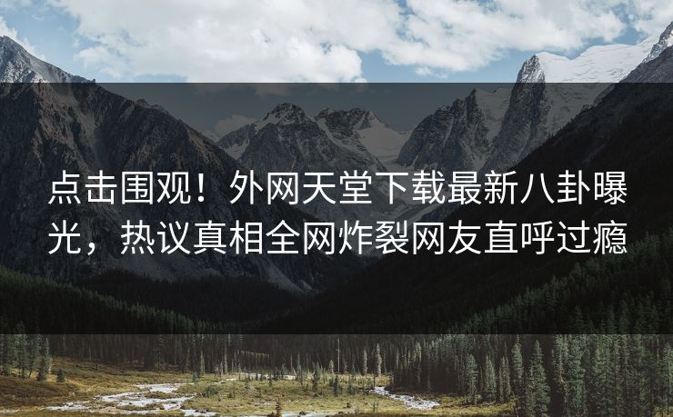 点击围观！外网天堂下载最新八卦曝光，热议真相全网炸裂网友直呼过瘾