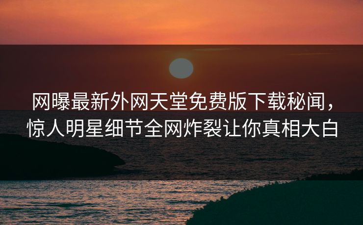 网曝最新外网天堂免费版下载秘闻，惊人明星细节全网炸裂让你真相大白
