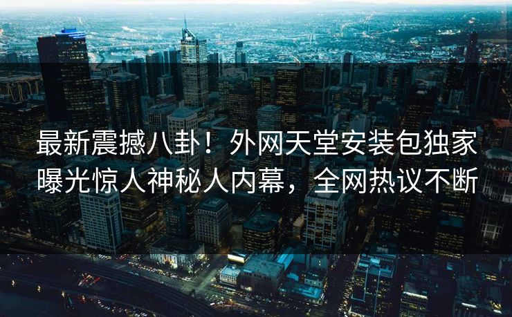 最新震撼八卦！外网天堂安装包独家曝光惊人神秘人内幕，全网热议不断
