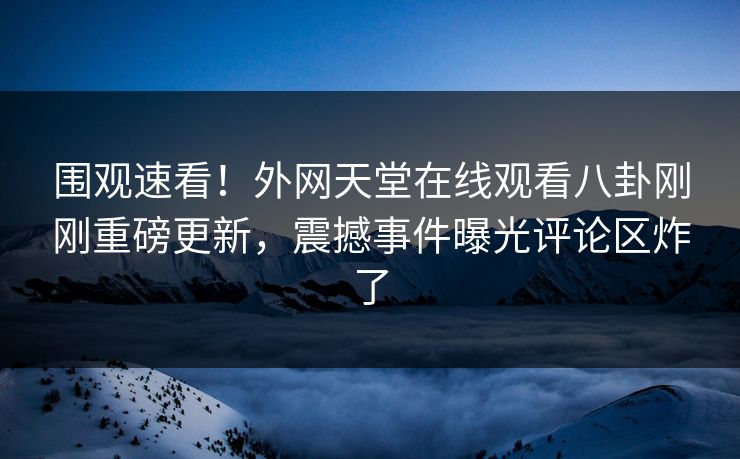 围观速看！外网天堂在线观看八卦刚刚重磅更新，震撼事件曝光评论区炸了