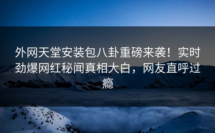 外网天堂安装包八卦重磅来袭！实时劲爆网红秘闻真相大白，网友直呼过瘾