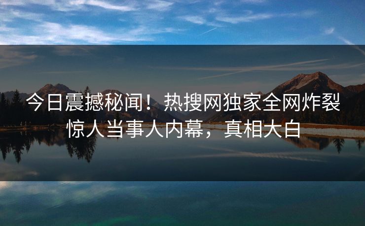 今日震撼秘闻！热搜网独家全网炸裂惊人当事人内幕，真相大白