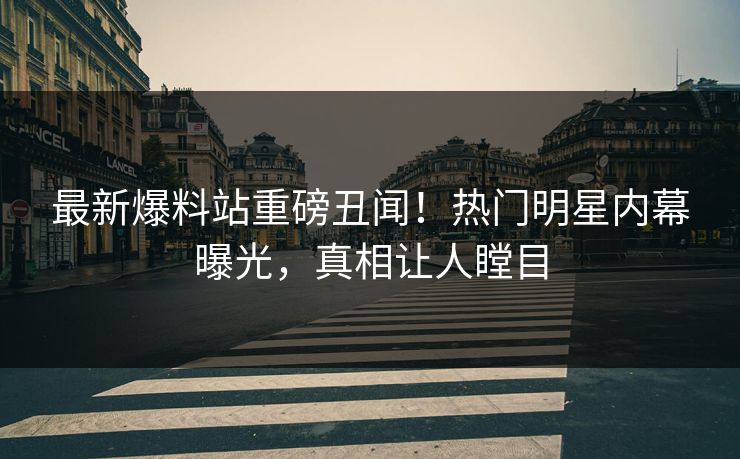 最新爆料站重磅丑闻！热门明星内幕曝光，真相让人瞠目