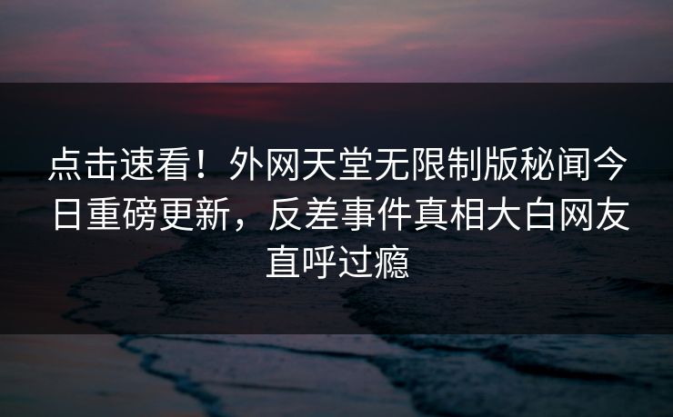 点击速看！外网天堂无限制版秘闻今日重磅更新，反差事件真相大白网友直呼过瘾